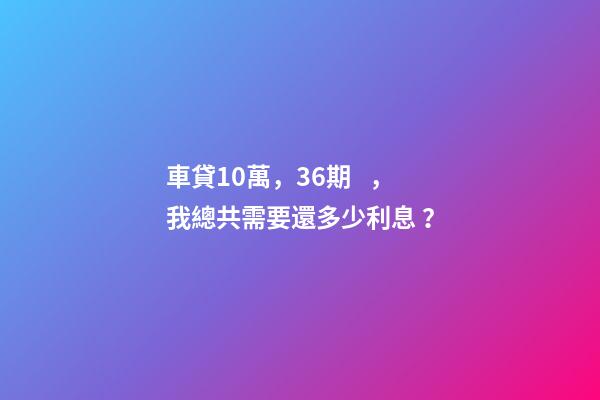 車貸10萬，36期，我總共需要還多少利息？